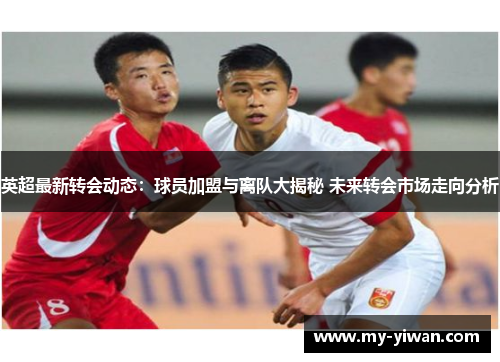 英超最新转会动态：球员加盟与离队大揭秘 未来转会市场走向分析