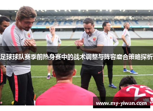 足球球队赛季前热身赛中的战术调整与阵容磨合策略探析