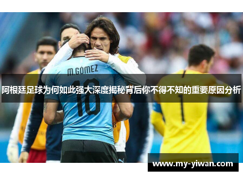 阿根廷足球为何如此强大深度揭秘背后你不得不知的重要原因分析