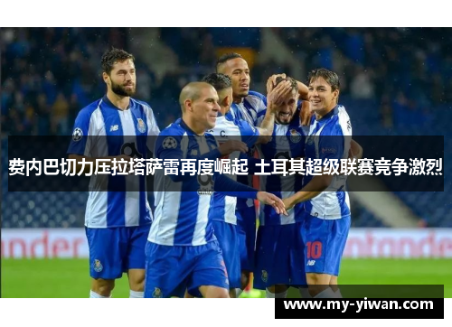 费内巴切力压拉塔萨雷再度崛起 土耳其超级联赛竞争激烈