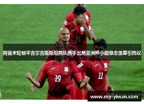 阿曼末轮憾平吉尔吉斯斯坦两队携手出局亚洲杯小组悬念落幕引热议